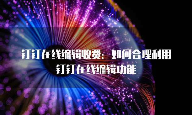 钉钉在线编辑收费:如何合理利用钉钉在线编辑功能