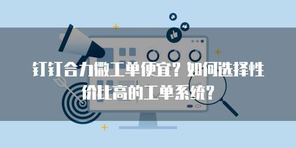 钉钉合力微工单便宜?如何选择性价比高的工单系统?