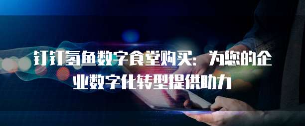 钉钉氢鱼数字食堂购买：为您的企业数字化转型提供助力