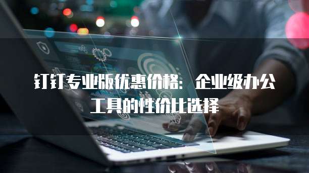 钉钉专业版优惠价格:企业级办公工具的性价比选择