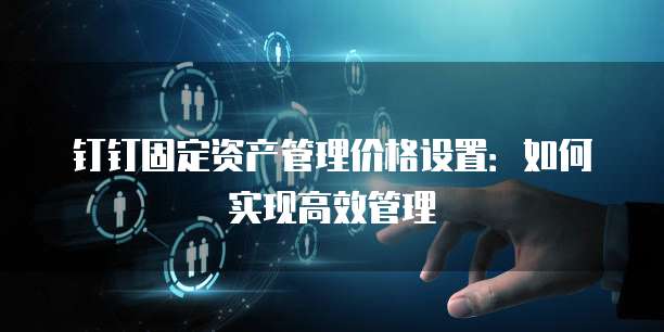 钉钉固定资产管理价格设置:如何实现高效管理