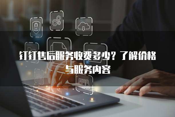 钉钉售后服务收费多少?了解价格与服务内容