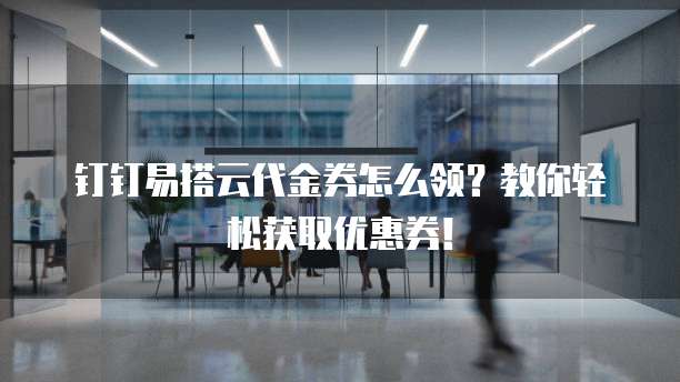 钉钉易搭云代金券怎么领？教你轻松获取优惠券！