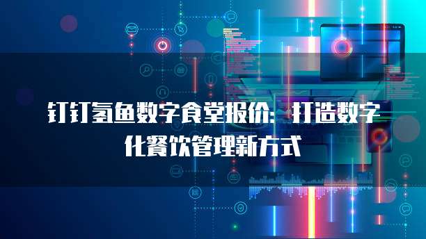 钉钉氢鱼数字食堂报价:打造数字化餐饮管理新方式
