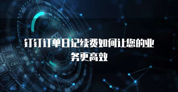 钉钉订单日记续费如何让您的业务更高效