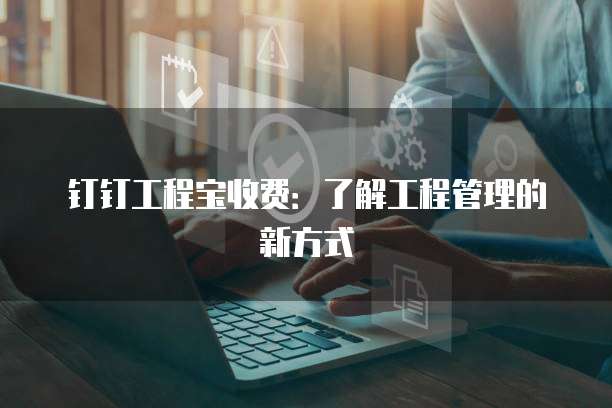 钉钉工程宝收费：了解工程管理的新方式