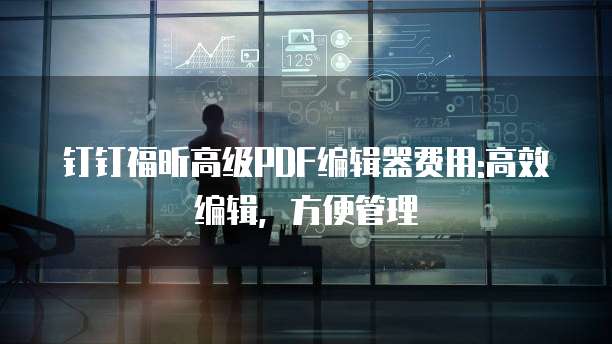 钉钉福昕高级PDF编辑器费用:高效编辑,方便管理