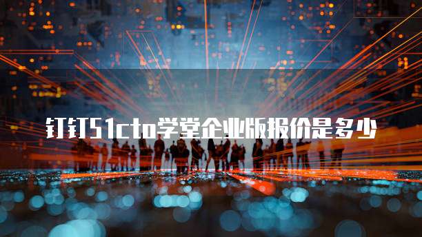 钉钉51cto学堂企业版报价是多少