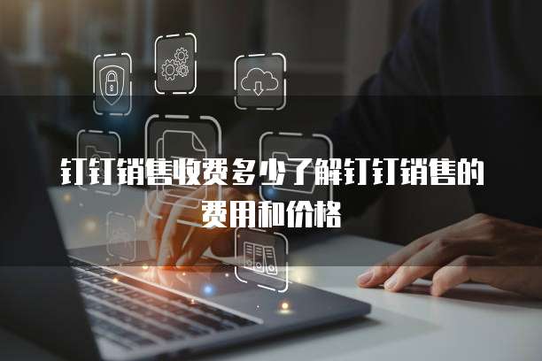 钉钉销售收费多少了解钉钉销售的费用和价格