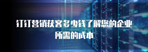 钉钉营销获客多少钱了解您的企业所需的成本