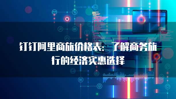 钉钉阿里商旅价格表:了解商务旅行的经济实惠选择