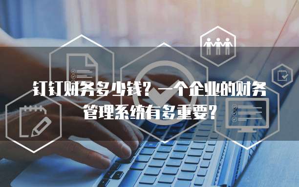 钉钉财务多少钱?一个企业的财务管理系统有多重要?