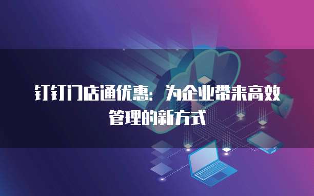 钉钉门店通优惠:为企业带来高效管理的新方式