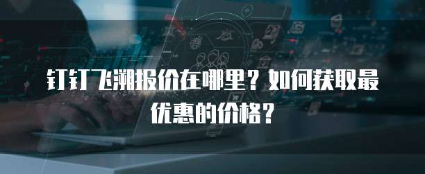 钉钉飞溯报价在哪里?如何获取最优惠的价格?