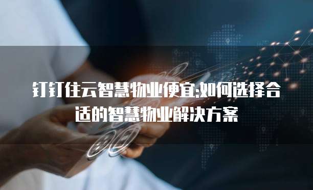 钉钉住云智慧物业便宜:如何选择合适的智慧物业解决方案