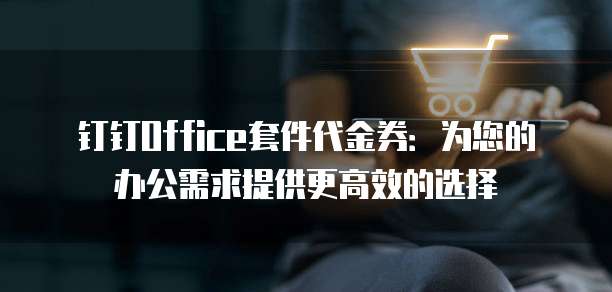 钉钉Office套件代金券：为您的办公需求提供更高效的选择