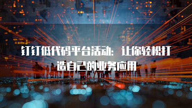 钉钉低代码平台活动:让你轻松打造自己的业务应用