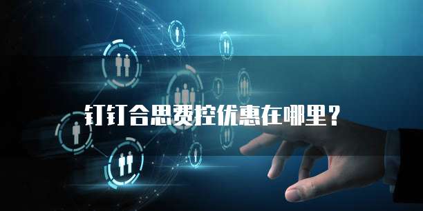 钉钉合思费控优惠在哪里?