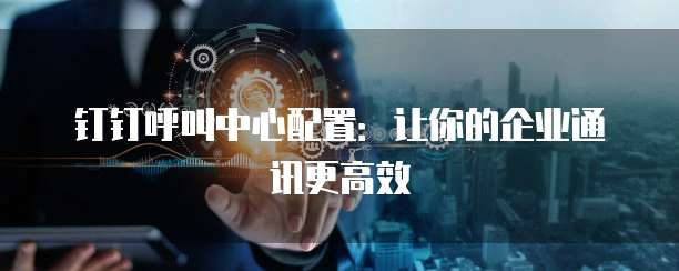 钉钉呼叫中心配置:让你的企业通讯更高效