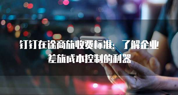 钉钉在途商旅收费标准:了解企业差旅成本控制的利器