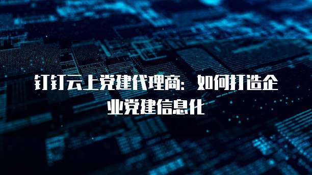 钉钉云上党建代理商:如何打造企业党建信息化