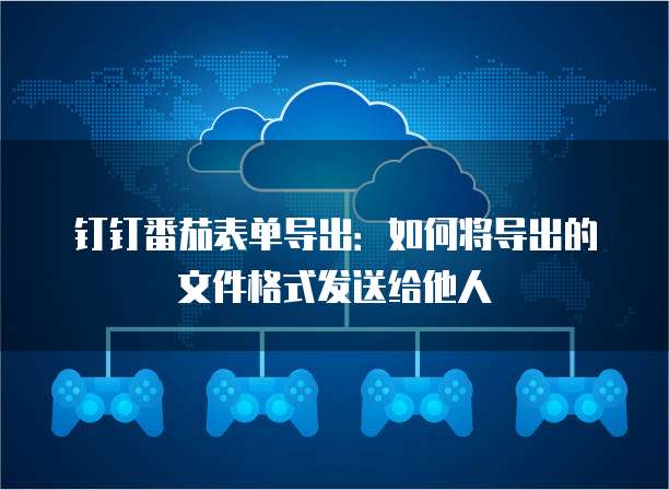 钉钉番茄表单导出:如何将导出的文件格式发送给他人