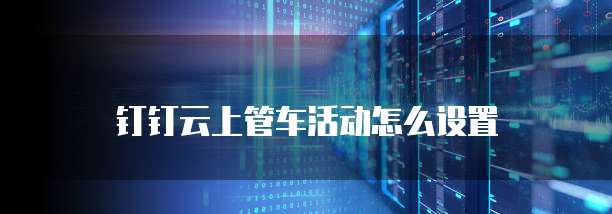钉钉云上管车活动怎么设置