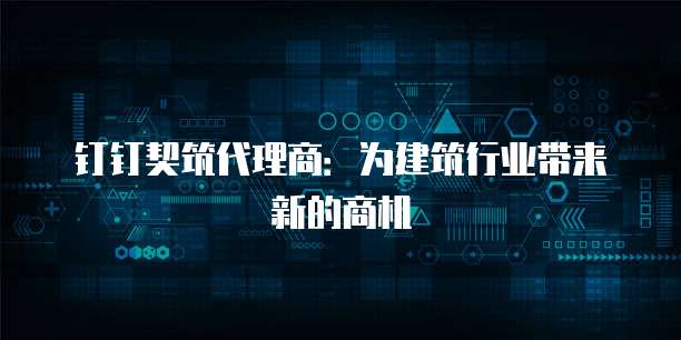 钉钉契筑代理商:为建筑行业带来新的商机