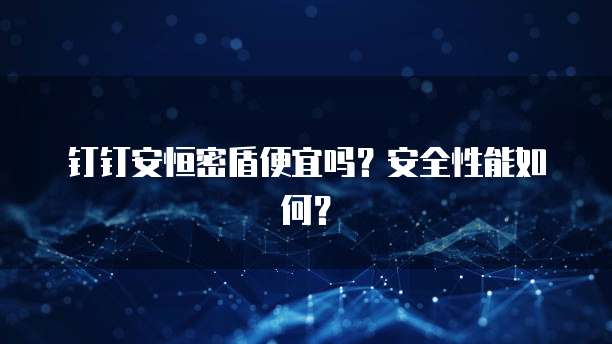 钉钉安恒密盾便宜吗?安全性能如何?