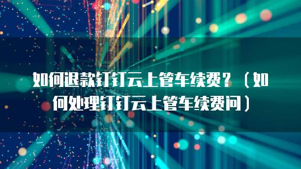 如何退款钉钉云上管车续费?(如何处理钉钉云上管车续费问)