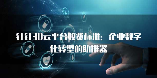 钉钉3D云平台收费标准:企业数字化转型的助推器