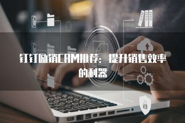 钉钉励销CRM推荐:提升销售效率的利器