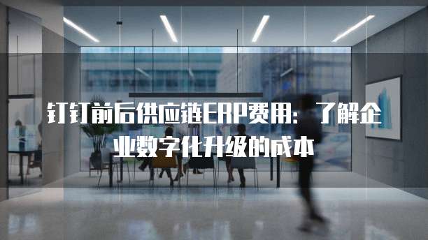 钉钉前后供应链ERP费用:了解企业数字化升级的成本