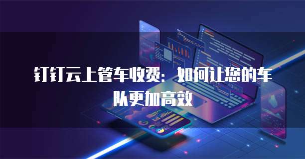 钉钉云上管车收费:如何让您的车队更加高效
