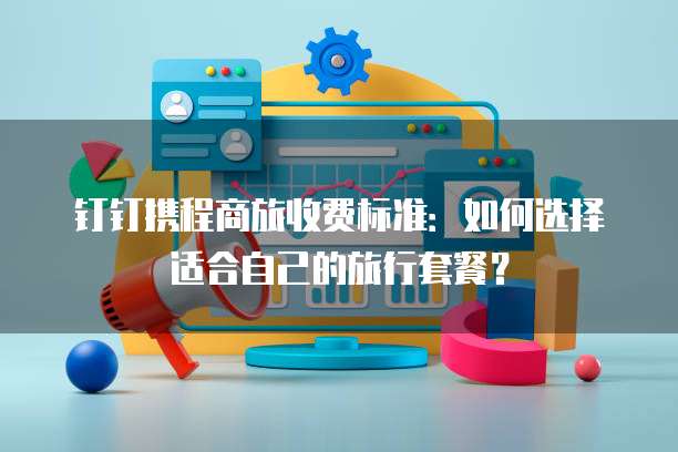 钉钉携程商旅收费标准:如何选择适合自己的旅行套餐?