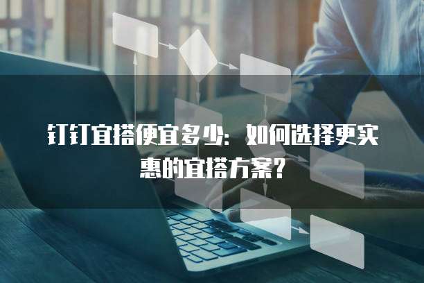 钉钉宜搭便宜多少：如何选择更实惠的宜搭方案？