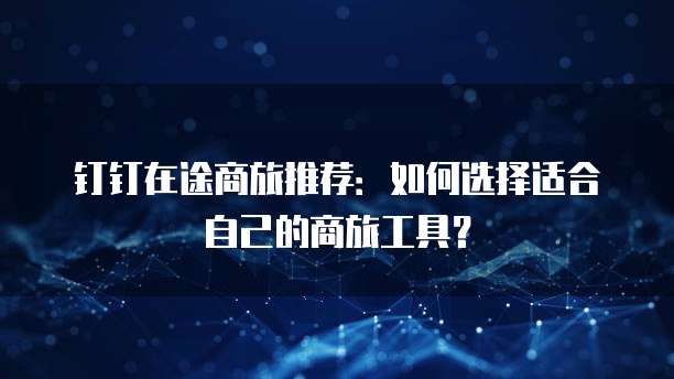 钉钉在途商旅推荐:如何选择适合自己的商旅工具?