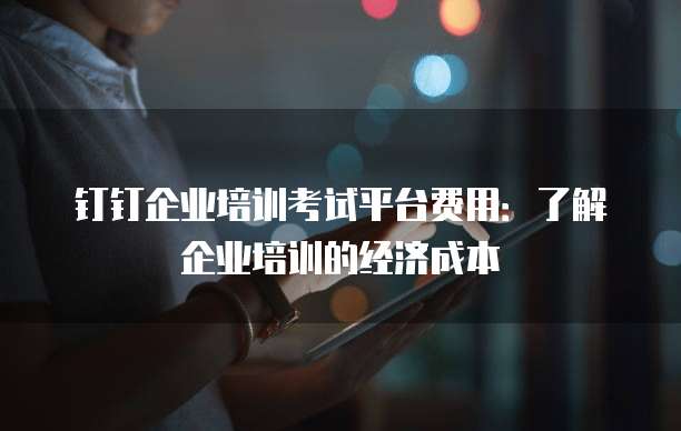 钉钉企业培训考试平台费用:了解企业培训的经济成本