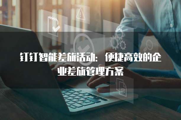 钉钉智能差旅活动:便捷高效的企业差旅管理方案