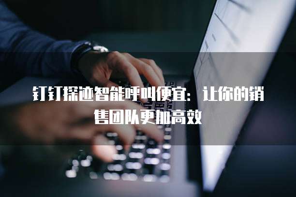 钉钉探迹智能呼叫便宜:让你的销售团队更加高效