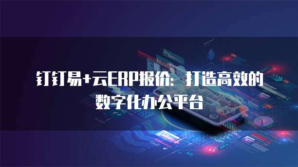 钉钉易+云ERP报价：打造高效的数字化办公平台