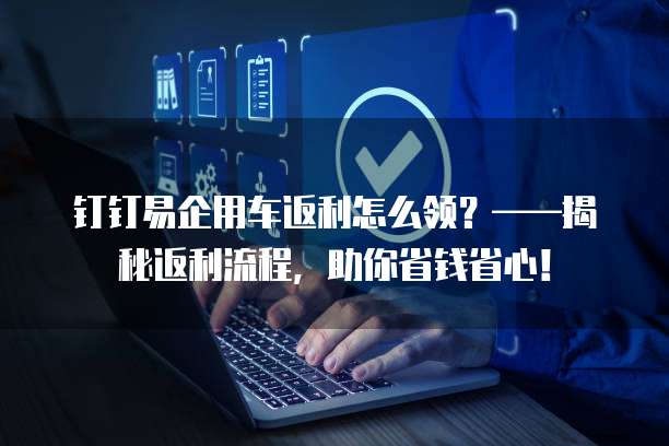 钉钉易企用车返利怎么领？&mdash;&mdash;揭秘返利流程，助你省钱省心！