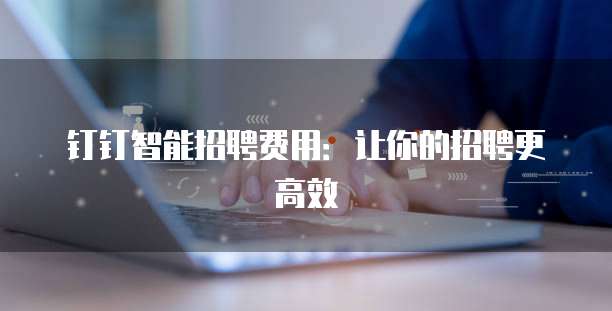 钉钉智能招聘费用:让你的招聘更高效