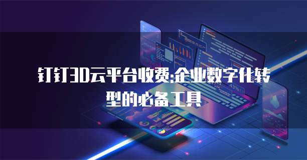 钉钉3D云平台收费:企业数字化转型的必备工具