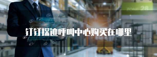 钉钉探迹呼叫中心购买在哪里