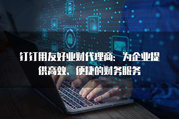 钉钉用友好业财代理商:为企业提供高效、便捷的财务服务