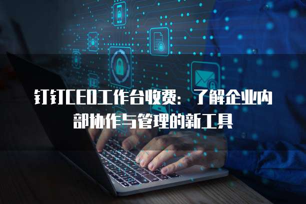 钉钉CEO工作台收费:了解企业内部协作与管理的新工具