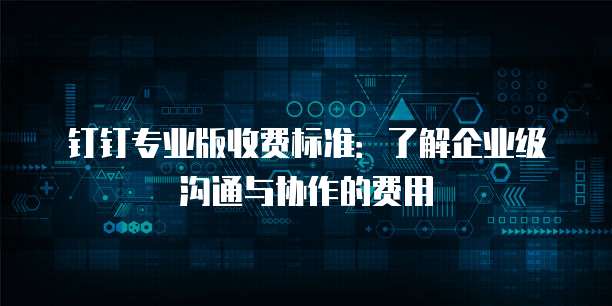 钉钉专业版收费标准:了解企业级沟通与协作的费用
