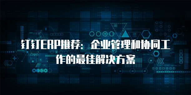 钉钉ERP推荐:企业管理和协同工作的最佳解决方案