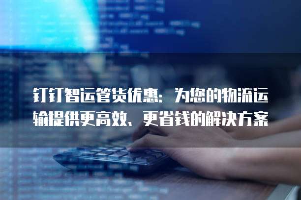 钉钉智运管货优惠:为您的物流运输提供更高效、更省钱的解决方案